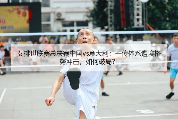 女排世联赛总决赛中国vs意大利：一传体系遭埃格努冲击，如何破局？