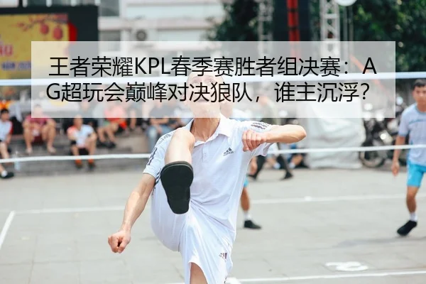 王者荣耀KPL春季赛胜者组决赛：AG超玩会巅峰对决狼队，谁主沉浮？