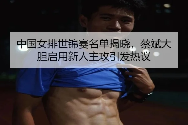 中国女排世锦赛名单揭晓，蔡斌大胆启用新人主攻引发热议
