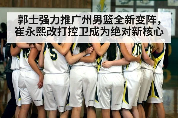 郭士强力推广州男篮全新变阵，崔永熙改打控卫成为绝对新核心