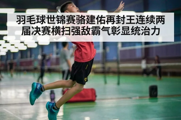 羽毛球世锦赛骆建佑再封王连续两届决赛横扫强敌霸气彰显统治力