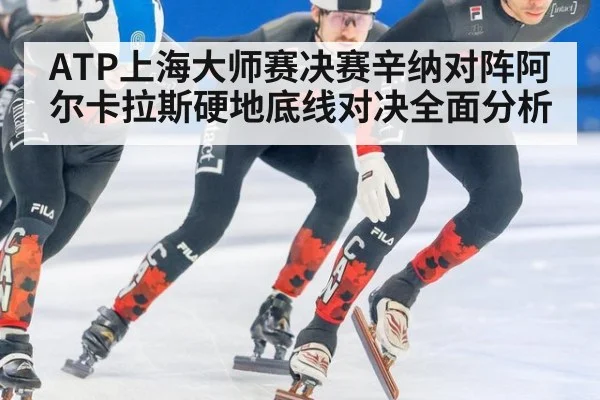 ATP上海大师赛决赛辛纳对阵阿尔卡拉斯硬地底线对决全面分析